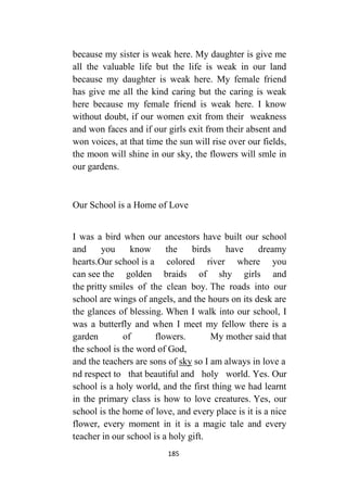 185
because my sister is weak here. My daughter is give me
all the valuable life but the life is weak in our land
because my daughter is weak here. My female friend
has give me all the kind caring but the caring is weak
here because my female friend is weak here. I know
without doubt, if our women exit from their weakness
and won faces and if our girls exit from their absent and
won voices, at that time the sun will rise over our fields,
the moon will shine in our sky, the flowers will smle in
our gardens.
Our School is a Home of Love
I was a bird when our ancestors have built our school
and you know the birds have dreamy
hearts.Our school is a colored river where you
can see the golden braids of shy girls and
the pritty smiles of the clean boy. The roads into our
school are wings of angels, and the hours on its desk are
the glances of blessing. When I walk into our school, I
was a butterfly and when I meet my fellow there is a
garden of flowers. My mother said that
the school is the word of God,
and the teachers are sons of sky so I am always in love a
nd respect to that beautiful and holy world. Yes. Our
school is a holy world, and the first thing we had learnt
in the primary class is how to love creatures. Yes, our
school is the home of love, and every place is it is a nice
flower, every moment in it is a magic tale and every
teacher in our school is a holy gift.
 