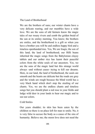 186
The Land of Brotherhood
We are the brothers of suns; our winter chants have a
very delicate roaring, and our mumbles have a wide
love. We are the sons of old farmers know the magic
tales of our rosary rivers and comb the golden braid of
the sun at its smiley morning. You know; the brothers
are smiles, and the brotherhood is a gift so when you
have a brother you will be and endless happy bird and a
timeless openhanded tree. Yes, We are Iraqis; the son of
this land; the land of brotherhood; our Hilli beans
inherited the magic songs from the Babylonian clayey
tablets and our amber rice has learnt their peaceful
colors from the white souls of our ancestors. Yes, we
are the sons of the magic land but this strange world
always -and without cause- trying to kill our dreams.
Here, in our land, the land of brotherhood, the souls are
smooth and the hearts are delicate but the roads are grey
and the winds are rough because the blind world has a
very black hand which don't stop the stealing of our
chants. Yes, we are the endless chants and timeless
songs but you should plant a red rose in your fields and
lodge wild deer in your lands to hear our magic and to
see our colors.
Cold Smiles
Our years shudder; its skin has been eaten by the
children so there is no place left for man to smile. No, it
is very false to accuse the body as a cause of the sins of
humanity. Believe me; the moon love does not need the
 
