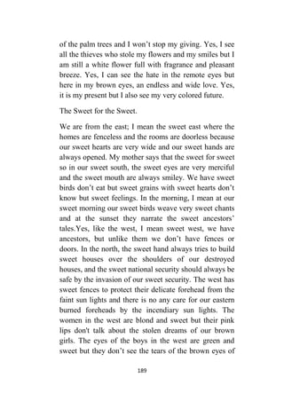 189
of the palm trees and I won’t stop my giving. Yes, I see
all the thieves who stole my flowers and my smiles but I
am still a white flower full with fragrance and pleasant
breeze. Yes, I can see the hate in the remote eyes but
here in my brown eyes, an endless and wide love. Yes,
it is my present but I also see my very colored future.
The Sweet for the Sweet.
We are from the east; I mean the sweet east where the
homes are fenceless and the rooms are doorless because
our sweet hearts are very wide and our sweet hands are
always opened. My mother says that the sweet for sweet
so in our sweet south, the sweet eyes are very merciful
and the sweet mouth are always smiley. We have sweet
birds don’t eat but sweet grains with sweet hearts don’t
know but sweet feelings. In the morning, I mean at our
sweet morning our sweet birds weave very sweet chants
and at the sunset they narrate the sweet ancestors’
tales.Yes, like the west, I mean sweet west, we have
ancestors, but unlike them we don’t have fences or
doors. In the north, the sweet hand always tries to build
sweet houses over the shoulders of our destroyed
houses, and the sweet national security should always be
safe by the invasion of our sweet security. The west has
sweet fences to protect their delicate forehead from the
faint sun lights and there is no any care for our eastern
burned foreheads by the incendiary sun lights. The
women in the west are blond and sweet but their pink
lips don't talk about the stolen dreams of our brown
girls. The eyes of the boys in the west are green and
sweet but they don’t see the tears of the brown eyes of
 