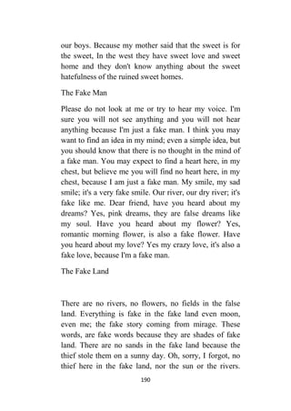 190
our boys. Because my mother said that the sweet is for
the sweet, In the west they have sweet love and sweet
home and they don't know anything about the sweet
hatefulness of the ruined sweet homes.
The Fake Man
Please do not look at me or try to hear my voice. I'm
sure you will not see anything and you will not hear
anything because I'm just a fake man. I think you may
want to find an idea in my mind; even a simple idea, but
you should know that there is no thought in the mind of
a fake man. You may expect to find a heart here, in my
chest, but believe me you will find no heart here, in my
chest, because I am just a fake man. My smile, my sad
smile; it's a very fake smile. Our river, our dry river; it's
fake like me. Dear friend, have you heard about my
dreams? Yes, pink dreams, they are false dreams like
my soul. Have you heard about my flower? Yes,
romantic morning flower, is also a fake flower. Have
you heard about my love? Yes my crazy love, it's also a
fake love, because I'm a fake man.
The Fake Land
There are no rivers, no flowers, no fields in the false
land. Everything is fake in the fake land even moon,
even me; the fake story coming from mirage. These
words, are fake words because they are shades of fake
land. There are no sands in the fake land because the
thief stole them on a sunny day. Oh, sorry, I forgot, no
thief here in the fake land, nor the sun or the rivers.
 