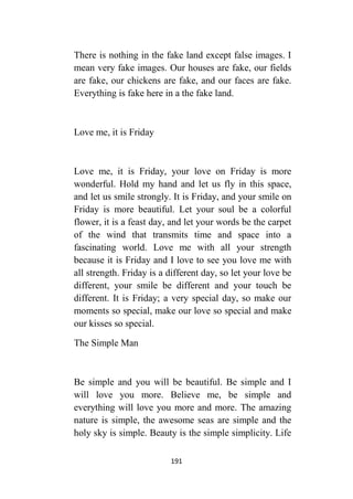 191
There is nothing in the fake land except false images. I
mean very fake images. Our houses are fake, our fields
are fake, our chickens are fake, and our faces are fake.
Everything is fake here in a the fake land.
Love me, it is Friday
Love me, it is Friday, your love on Friday is more
wonderful. Hold my hand and let us fly in this space,
and let us smile strongly. It is Friday, and your smile on
Friday is more beautiful. Let your soul be a colorful
flower, it is a feast day, and let your words be the carpet
of the wind that transmits time and space into a
fascinating world. Love me with all your strength
because it is Friday and I love to see you love me with
all strength. Friday is a different day, so let your love be
different, your smile be different and your touch be
different. It is Friday; a very special day, so make our
moments so special, make our love so special and make
our kisses so special.
The Simple Man
Be simple and you will be beautiful. Be simple and I
will love you more. Believe me, be simple and
everything will love you more and more. The amazing
nature is simple, the awesome seas are simple and the
holy sky is simple. Beauty is the simple simplicity. Life
 