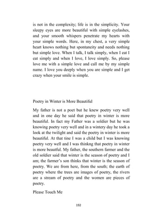 192
is not in the complexity; life is in the simplicity. Your
sleepy eyes are more beautiful with simple eyelashes,
and your smooth whispers penetrate my hearts with
your simple words. Here, in my chest, a very simple
heart knows nothing but spontaneity and needs nothing
but simple love. When I talk, I talk simply, when I eat I
eat simply and when I love, I love simply. So, please
love me with a simple love and call me by my simple
name. I love you deeply when you are simple and I get
crazy when your smile is simple.
Poetry in Winter is More Beautiful
My father is not a poet but he knew poetry very well
and in one day he said that poetry in winter is more
beautiful. In fact my Father was a soldier but he was
knowing poetry very well and in a wintery day he took a
look at the twilight and said the poetry in winter is more
beautiful. At that tine I was a child but I was knowing
poetry very well and I was thinkng that poetry in winter
is more beautful. My father, the southern farmer and the
old soldier said that winter is the season of poetry and I
am; the farmer’s son thinks that winter is the season of
poetry. We are from here, from the south; the earth of
poetry where the trees are images of poetry, the rivers
are a stream of poetry and the women are pieces of
poetry.
Please Touch Me
 