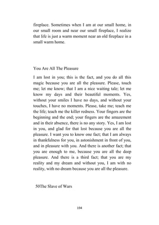 194
fireplace. Sometimes when I am at our small home, in
our small room and near our small fireplace, I realize
that life is just a warm moment near an old fireplace in a
small warm home.
You Are All The Pleasure
I am lost in you; this is the fact, and you do all this
magic because you are all the pleasure. Please, touch
me; let me know; that I am a nice waiting tale; let me
know my days and their beautiful moments. Yes,
without your smiles I have no days, and without your
touches, I have no moments. Please, take me; teach me
the life; teach me the killer redness. Your fingers are the
beginning and the end; your fingers are the amazement
and in their absence, there is no any story. Yes, I am lost
in you, and glad for that lost because you are all the
pleasure. I want you to know one fact; that I am always
in thankfulness for you, in astonishment in front of you,
and in pleasure with you. And there is another fact; that
you are enough to me, because you are all the deep
pleasure. And there is a third fact; that you are my
reality and my dream and without you, I am with no
reality, with no dream because you are all the pleasure.
02The Slave of Wars
 