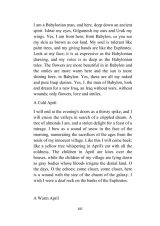 197
I am a Babylonian man, and here, deep down an ancient
spirit. Ishtar my eyes, Gilgamesh my ears and Uruk my
wings. Yes, I am from here; from Babylon, so you see
my skin as brown as our land. My soul is tolerant like
palm trees, and my giving hands are like the Euphrates.
Look at my face; it is as expressive as the Babylonian
drawing, and my voice is as deep as the Babylonian
tales. The flowers are more beautiful in in Babylon and
the smiles are more warm here and the sun is more
shining here, in Babylon. Yes, these are all my naked
and pure Iraqi desires. Yes, I, the man of Babylon, look
and dream for a new Iraq, an Iraq without wars, without
wounds; only flowers, love and smiles.
A Cold April
I will end at the evening's doors as a thirsty spike, and I
will cruise the valleys in search of a crippled dream. A
tree of almonds I am, and a stolen delight for a feast of a
mirage. I bow as a sound of snow in the face of the
morning, numerating the sacrifices of the ages from the
souls of my innocent village. Like this I will come back;
like a yellow tree whispering in April's ear with all the
coldness. The children in April are kites over the
houses, while the children of my village are lying down
as gray bodies whose bloods irrigate the denial land. O
the days, O the echoes; come closer, come closer, here
is a wound with the size of the chants of the galaxy. I
wish I were a deaf rock on the banks of the Euphrates.
A Warm April
 