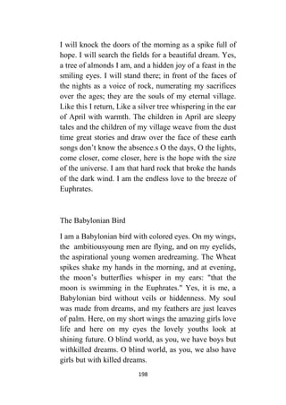 198
I will knock the doors of the morning as a spike full of
hope. I will search the fields for a beautiful dream. Yes,
a tree of almonds I am, and a hidden joy of a feast in the
smiling eyes. I will stand there; in front of the faces of
the nights as a voice of rock, numerating my sacrifices
over the ages; they are the souls of my eternal village.
Like this I return, Like a silver tree whispering in the ear
of April with warmth. The children in April are sleepy
tales and the children of my village weave from the dust
time great stories and draw over the face of these earth
songs don’t know the absence.s O the days, O the lights,
come closer, come closer, here is the hope with the size
of the universe. I am that hard rock that broke the hands
of the dark wind. I am the endless love to the breeze of
Euphrates.
The Babylonian Bird
I am a Babylonian bird with colored eyes. On my wings,
the ambitiousyoung men are flying, and on my eyelids,
the aspirational young women aredreaming. The Wheat
spikes shake my hands in the morning, and at evening,
the moon’s butterflies whisper in my ears: "that the
moon is swimming in the Euphrates." Yes, it is me, a
Babylonian bird without veils or hiddenness. My soul
was made from dreams, and my feathers are just leaves
of palm. Here, on my short wings the amazing girls love
life and here on my eyes the lovely youths look at
shining future. O blind world, as you, we have boys but
withkilled dreams. O blind world, as you, we also have
girls but with killed dreams.
 