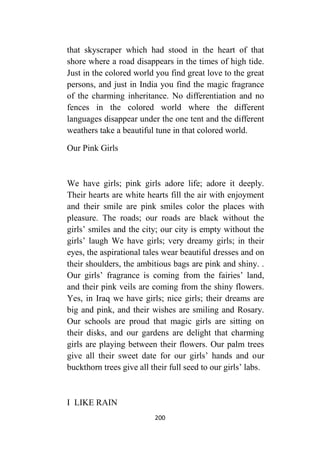 200
that skyscraper which had stood in the heart of that
shore where a road disappears in the times of high tide.
Just in the colored world you find great love to the great
persons, and just in India you find the magic fragrance
of the charming inheritance. No differentiation and no
fences in the colored world where the different
languages disappear under the one tent and the different
weathers take a beautiful tune in that colored world.
Our Pink Girls
We have girls; pink girls adore life; adore it deeply.
Their hearts are white hearts fill the air with enjoyment
and their smile are pink smiles color the places with
pleasure. The roads; our roads are black without the
girls’ smiles and the city; our city is empty without the
girls’ laugh We have girls; very dreamy girls; in their
eyes, the aspirational tales wear beautiful dresses and on
their shoulders, the ambitious bags are pink and shiny. .
Our girls’ fragrance is coming from the fairies’ land,
and their pink veils are coming from the shiny flowers.
Yes, in Iraq we have girls; nice girls; their dreams are
big and pink, and their wishes are smiling and Rosary.
Our schools are proud that magic girls are sitting on
their disks, and our gardens are delight that charming
girls are playing between their flowers. Our palm trees
give all their sweet date for our girls’ hands and our
buckthorn trees give all their full seed to our girls’ labs.
I LIKE RAIN
 