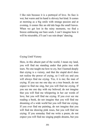 201
I like rain because it is a portrayal of love. Its face is
wet, but warm and its hand is shivery but kind. It comes
at morning as a big smile with strange passion and at
evening, it comes like an old tale hugs the small leaves.
When we get lost in the rainy moments, we find a
breeze embracing our bare souls. I can’t imagine how it
will be miserable, if I can’t see rain drops’ dancing.
Crying Until Victory
Here, in this absent part of the world, I mean my land,
you will find me standing under that palm tree with
tears. No one taught me how to cry, but I learned deeply
that crying is a victory, and that the stupid devil does
not realize the power of crying, so I will cry and you
will always find me crying. Yes, it is me; the man of
crying. If you see me one day on a tree branch, do not
expect to find me sing, but you will find me crying. If
you see me one day with my beloved, do not imagine
that you will find me whispering in her ear words of
love, but you will find me crying. If you ever see me
reading a book, do not imagine that you will find me
dreaming of a wide world but you will find me crying.
If you ever find me painting, do not imagine that you
will find me drawing pink roses, but you will find me
crying. If you someday find me write a poem, do not
expect you will find me singing purple dreams, but you
 