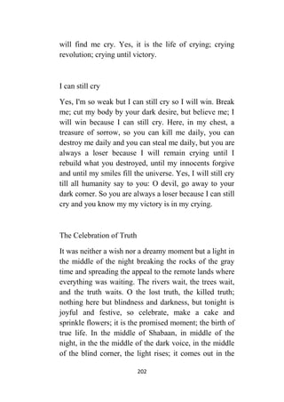 202
will find me cry. Yes, it is the life of crying; crying
revolution; crying until victory.
I can still cry
Yes, I'm so weak but I can still cry so I will win. Break
me; cut my body by your dark desire, but believe me; I
will win because I can still cry. Here, in my chest, a
treasure of sorrow, so you can kill me daily, you can
destroy me daily and you can steal me daily, but you are
always a loser because I will remain crying until I
rebuild what you destroyed, until my innocents forgive
and until my smiles fill the universe. Yes, I will still cry
till all humanity say to you: O devil, go away to your
dark corner. So you are always a loser because I can still
cry and you know my my victory is in my crying.
The Celebration of Truth
It was neither a wish nor a dreamy moment but a light in
the middle of the night breaking the rocks of the gray
time and spreading the appeal to the remote lands where
everything was waiting. The rivers wait, the trees wait,
and the truth waits. O the lost truth, the killed truth;
nothing here but blindness and darkness, but tonight is
joyful and festive, so celebrate, make a cake and
sprinkle flowers; it is the promised moment; the birth of
true life. In the middle of Shabaan, in middle of the
night, in the the middle of the dark voice, in the middle
of the blind corner, the light rises; it comes out in the
 