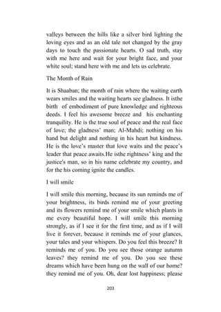 203
valleys between the hills like a silver bird lighting the
loving eyes and as an old tale not changed by the gray
days to touch the passionate hearts. O sad truth, stay
with me here and wait for your bright face, and your
white soul; stand here with me and lets us celebrate.
The Month of Rain
It is Shaaban; the month of rain where the waiting earth
wears smiles and the waiting hearts see gladness. It isthe
birth of embodiment of pure knowledge and righteous
deeds. I feel his awesome breeze and his enchanting
tranquility. He is the true soul of peace and the real face
of love; the gladness’ man; Al-Mahdi; nothing on his
hand but delight and nothing in his heart but kindness.
He is the love’s master that love waits and the peace’s
leader that peace awaits.He isthe rightness’ king and the
justice's man, so in his name celebrate my country, and
for the his coming ignite the candles.
I will smile
I will smile this morning, because its sun reminds me of
your brightness, its birds remind me of your greeting
and its flowers remind me of your smile which plants in
me every beautiful hope. I will smile this morning
strongly, as if I see it for the first time, and as if I will
live it forever, because it reminds me of your glances,
your tales and your whispers. Do you feel this breeze? It
reminds me of you. Do you see those orange autumn
leaves? they remind me of you. Do you see these
dreams which have been hung on the wall of our home?
they remind me of you. Oh, dear lost happiness; please
 