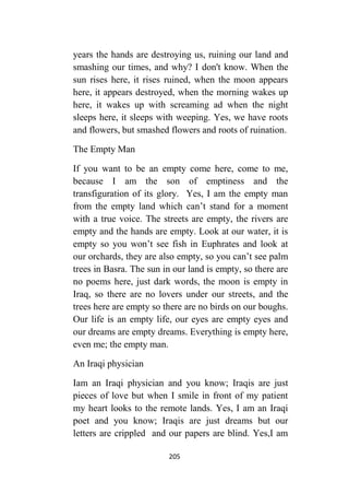 205
years the hands are destroying us, ruining our land and
smashing our times, and why? I don't know. When the
sun rises here, it rises ruined, when the moon appears
here, it appears destroyed, when the morning wakes up
here, it wakes up with screaming ad when the night
sleeps here, it sleeps with weeping. Yes, we have roots
and flowers, but smashed flowers and roots of ruination.
The Empty Man
If you want to be an empty come here, come to me,
because I am the son of emptiness and the
transfiguration of its glory. Yes, I am the empty man
from the empty land which can’t stand for a moment
with a true voice. The streets are empty, the rivers are
empty and the hands are empty. Look at our water, it is
empty so you won’t see fish in Euphrates and look at
our orchards, they are also empty, so you can’t see palm
trees in Basra. The sun in our land is empty, so there are
no poems here, just dark words, the moon is empty in
Iraq, so there are no lovers under our streets, and the
trees here are empty so there are no birds on our boughs.
Our life is an empty life, our eyes are empty eyes and
our dreams are empty dreams. Everything is empty here,
even me; the empty man.
An Iraqi physician
Iam an Iraqi physician and you know; Iraqis are just
pieces of love but when I smile in front of my patient
my heart looks to the remote lands. Yes, I am an Iraqi
poet and you know; Iraqis are just dreams but our
letters are crippled and our papers are blind. Yes,I am
 