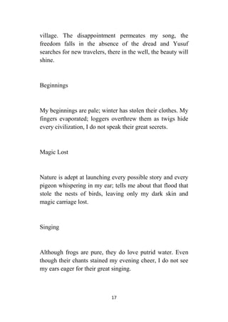 17
village. The disappointment permeates my song, the
freedom falls in the absence of the dread and Yusuf
searches for new travelers, there in the well, the beauty will
shine.
Beginnings
My beginnings are pale; winter has stolen their clothes. My
fingers evaporated; loggers overthrew them as twigs hide
every civilization, I do not speak their great secrets.
Magic Lost
Nature is adept at launching every possible story and every
pigeon whispering in my ear; tells me about that flood that
stole the nests of birds, leaving only my dark skin and
magic carriage lost.
Singing
Although frogs are pure, they do love putrid water. Even
though their chants stained my evening cheer, I do not see
my ears eager for their great singing.
 