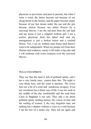 206
physician in provission and poet in passion, but when I
write a word, the letters become red because of our
cheap blood in the brooks, and the paper become empty
because of our lost dream under the sun and the pen
become useless because our stolen flowers by a
universal thieves. I am the sad poet from the sad land
and my poem is just a crippled Arabian girl. I am a
useless physician from the faked land and my
management is just a broken mirror and a crached
flower. Yes, I am an Arabian man froma land doesn’t
want to be independent. When my people exit from their
illusion and weakness, surely I will make a big cake and
I will celebrate with every creatures even the universal
thieves.
POLLUTED SPIRITS
They say that this land is full of polluted spirits, and I
am a very lonely man; cannot deny this. The night is
very bleak here, and the wind is tasteless. The rivers
here are a bit of a cruel and murderous savagery. Even
my sweetheart has a bitter way of life. I can not wash in
the middle of the day comfortably and the road from
Cairo to Baghdad is not safe. They talk a lot about
polluted spirits stealing history, the voices of men and
the wailing of women. I, the very forgotten man, am
nothing but a shadow without a voice or a wail because
I am the heir of a stolen city. They tell me again and
 