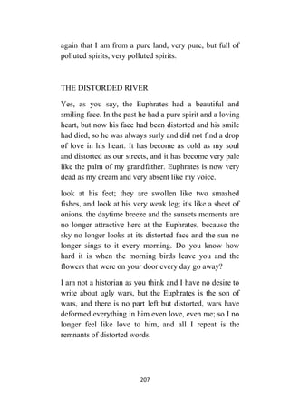 207
again that I am from a pure land, very pure, but full of
polluted spirits, very polluted spirits.
THE DISTORDED RIVER
Yes, as you say, the Euphrates had a beautiful and
smiling face. In the past he had a pure spirit and a loving
heart, but now his face had been distorted and his smile
had died, so he was always surly and did not find a drop
of love in his heart. It has become as cold as my soul
and distorted as our streets, and it has become very pale
like the palm of my grandfather. Euphrates is now very
dead as my dream and very absent like my voice.
look at his feet; they are swollen like two smashed
fishes, and look at his very weak leg; it's like a sheet of
onions. the daytime breeze and the sunsets moments are
no longer attractive here at the Euphrates, because the
sky no longer looks at its distorted face and the sun no
longer sings to it every morning. Do you know how
hard it is when the morning birds leave you and the
flowers that were on your door every day go away?
I am not a historian as you think and I have no desire to
write about ugly wars, but the Euphrates is the son of
wars, and there is no part left but distorted, wars have
deformed everything in him even love, even me; so I no
longer feel like love to him, and all I repeat is the
remnants of distorted words.
 