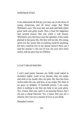 208
WHITMAN EYES
I can understand all that joy you may see on the faces of
young Americans and all those songs that filled
Whitman's eyes. The eyes that saw pain and faith where
great earth and great youth. Heis a boat for happiness
and scented houses that can smell a soft breeze.
Whitman's eyes that have seen the splendor of the earth,
planted in the grass life, life that will not die. His strong
spirit saw the secret; that everything could be anything,
but how could he live in my absent stories? How can I
read his poems? I, the son of war, my eyes have been
stolen, and my grass has no children.
I CAN’T READ POETRY
I can’t read poetry because my fields stand naked in
moonless nights. Look at my dreams; they are empty
and look at my hands; they are pale. My face has been
stolen under the sun, and here, in my empty life, there is
no grass or children. O beautiful poetry, I am sorry,
there is nothing in me that can help to see your glory.
Yes, I know that your spirit is an amazing flower, but I
am just a cheap blossom. Yes, I know that you are a
miracle, but I am not a miracle of love as you think.
Ramadan Lantern
 
