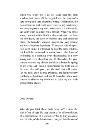 209
When you touch me, I do not stand near the faint
window, but I open all the bright doors, the doors of a
very strong and very shapeless breeze. O Ramadan; the
rain of touches that reach every story in my weak body
and every region in my soul. Your touch is a soft candle,
yes your touch is a new white flower. When you smile
at me, I do not wait behind the absent window, but I see
the true doors, the doors of endless time and unlimited
place. Oh Ramadan, you can imagine my very intense
and very shapeless happiness. When your soft whispers
flow deep in me, I will never be near the salty window,
but I will be immersed in warm doors , the doors of
swimming in a stunning river, disappearing in a very
strong and very shapeless sea. O Ramadan, let your
lantern to touch my cheeks and draw a beautiful spring
on my eyes. Let fasting immortalizes my body out of
the water that will gone, and the food that will perish.
Let my body know its true existence, and let me see my
real body without food or drink. O Ramadan, allow your
lantern to shine in my depth and to color my soul with
unforgettable chants.
Dead Dreams
What do you think these buds dream of? I mean the
boys of my village. Do they dream of an abloom flower,
of a colorful bird, of a warm kiss? Or do they dream of
war, of ruin, of the blind smoke that you breathe out of
 