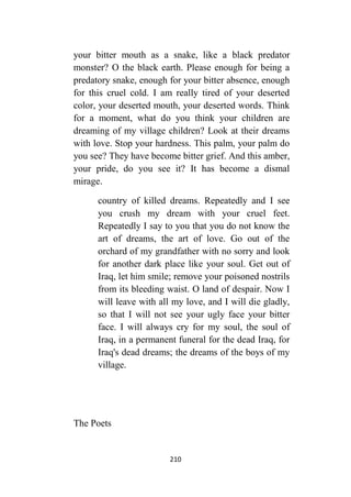 210
your bitter mouth as a snake, like a black predator
monster? O the black earth. Please enough for being a
predatory snake, enough for your bitter absence, enough
for this cruel cold. I am really tired of your deserted
color, your deserted mouth, your deserted words. Think
for a moment, what do you think your children are
dreaming of my village children? Look at their dreams
with love. Stop your hardness. This palm, your palm do
you see? They have become bitter grief. And this amber,
your pride, do you see it? It has become a dismal
mirage.
country of killed dreams. Repeatedly and I see
you crush my dream with your cruel feet.
Repeatedly I say to you that you do not know the
art of dreams, the art of love. Go out of the
orchard of my grandfather with no sorry and look
for another dark place like your soul. Get out of
Iraq, let him smile; remove your poisoned nostrils
from its bleeding waist. O land of despair. Now I
will leave with all my love, and I will die gladly,
so that I will not see your ugly face your bitter
face. I will always cry for my soul, the soul of
Iraq, in a permanent funeral for the dead Iraq, for
Iraq's dead dreams; the dreams of the boys of my
village.
The Poets
 