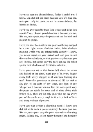 211
Have you seen the distant islands, fairies Islands? Yes, I
know, you did not see them because you are, like me,
not a poet; only the poets can see the remote islands; the
islands of fairies.
Have you ever seen the truth face to face and given you
a smile? Yes, I know, you did not see it because you are,
like me, not a poet; only the poets can see the truth and
pick up its smiles.
Have you ever been able to see your soul being stripped
in a vast light where shadows swim, faint shadows
planting within you an unforgettable ecstasy? I know,
you never could see your naked soul, and you do not
discern those shadows, or that great ecstasy because you
are, like me, not a poet; only the poets can see the naked
spirits, their shadows and feel their exaltation.
Have you ever sat on that brown hill above the moon
and looked at the earth, every part of it, every laugh?
every look: every whisper; as if you were looking at a
nut? I know that you never sat down and did not look at
any part of the earth or any laugh, any look or any
whisper on it because you are like me, not a poet; only
the poets can reach the moon and sit there above their
brown hills. They are the only ones who can see every
part of the earth, every laugh in it, every look of love
and every whisper of passion.
Have you ever written a charming poem? I know you
did not write such a poem someday, because you are,
like me, not a poet; only the poets can write a charming
poem. Believe me, to see beauty honestly and honestly
 