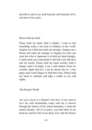 212
describe it and to see truth honestly and honestly tell it,
you have to be a poet.
Please hold my hand
Please hold my hand, hold it tightly, I want to feel
something warm, I am tired of coldness in this world.
Imagine me a bird and catch me strongly, imagine me a
flower and catch me strongly or imagine me what you
want but what is important is to hold my hand strongly,
I really need your warm hand to feel that I am still alive
and not frozen. Please hold my hand warmly, hold it
deeply; hold it lovingly. I am a cold shadow thirst for
warmth, depth and love. I am an absent tale on a lost
paper need warm fingers to find their lines. Please hold
my hand to celebrate and light a candle in my cold
nights.
The Dictator World
Are you a lover or a dictator? Any how, if you want to
love me with dictatorship, come with me to browse
through the history of the eternal humanity, I mean the
eternal dictator. All of us know, even the birds of our
tired tree and the fish of our dusty river, that the history
 