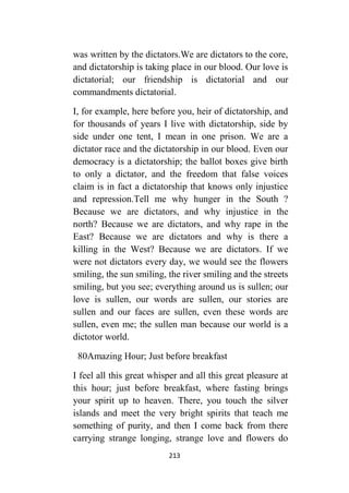 213
was written by the dictators.We are dictators to the core,
and dictatorship is taking place in our blood. Our love is
dictatorial; our friendship is dictatorial and our
commandments dictatorial.
I, for example, here before you, heir of dictatorship, and
for thousands of years I live with dictatorship, side by
side under one tent, I mean in one prison. We are a
dictator race and the dictatorship in our blood. Even our
democracy is a dictatorship; the ballot boxes give birth
to only a dictator, and the freedom that false voices
claim is in fact a dictatorship that knows only injustice
and repression.Tell me why hunger in the South ?
Because we are dictators, and why injustice in the
north? Because we are dictators, and why rape in the
East? Because we are dictators and why is there a
killing in the West? Because we are dictators. If we
were not dictators every day, we would see the flowers
smiling, the sun smiling, the river smiling and the streets
smiling, but you see; everything around us is sullen; our
love is sullen, our words are sullen, our stories are
sullen and our faces are sullen, even these words are
sullen, even me; the sullen man because our world is a
dictotor world.
02Amazing Hour; Just before breakfast
I feel all this great whisper and all this great pleasure at
this hour; just before breakfast, where fasting brings
your spirit up to heaven. There, you touch the silver
islands and meet the very bright spirits that teach me
something of purity, and then I come back from there
carrying strange longing, strange love and flowers do
 