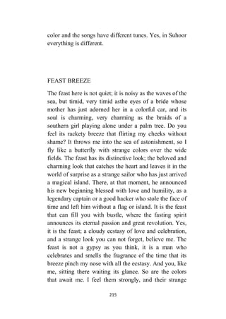 215
color and the songs have different tunes. Yes, in Suhoor
everything is different.
FEAST BREEZE
The feast here is not quiet; it is noisy as the waves of the
sea, but timid, very timid asthe eyes of a bride whose
mother has just adorned her in a colorful car, and its
soul is charming, very charming as the braids of a
southern girl playing alone under a palm tree. Do you
feel its rackety breeze that flirting my cheeks without
shame? It throws me into the sea of astonishment, so I
fly like a butterfly with strange colors over the wide
fields. The feast has its distinctive look; the beloved and
charming look that catches the heart and leaves it in the
world of surprise as a strange sailor who has just arrived
a magical island. There, at that moment, he announced
his new beginning blessed with love and humility, as a
legendary captain or a good hacker who stole the face of
time and left him without a flag or island. It is the feast
that can fill you with bustle, where the fasting spirit
announces its eternal passion and great revolution. Yes,
it is the feast; a cloudy ecstasy of love and celebration,
and a strange look you can not forget, believe me. The
feast is not a gypsy as you think, it is a man who
celebrates and smells the fragrance of the time that its
breeze pinch my nose with all the ecstasy. And you, like
me, sitting there waiting its glance. So are the colors
that await me. I feel them strongly, and their strange
 