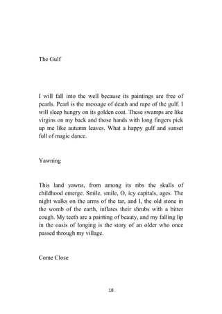 18
The Gulf
I will fall into the well because its paintings are free of
pearls. Pearl is the message of death and rape of the gulf. I
will sleep hungry on its golden coat. These swamps are like
virgins on my back and those hands with long fingers pick
up me like autumn leaves. What a happy gulf and sunset
full of magic dance.
Yawning
This land yawns, from among its ribs the skulls of
childhood emerge. Smile, smile, O, icy capitals, ages. The
night walks on the arms of the tar, and I, the old stone in
the womb of the earth, inflates their shrubs with a bitter
cough. My teeth are a painting of beauty, and my falling lip
in the oasis of longing is the story of an older who once
passed through my village.
Come Close
 