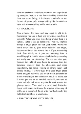 216
taste has made me a delicious cake with low-sugar loved
by everyone. Yes, it is the festive holiday breeze that
does not know fading; it is always as colorful as the
dresses of gypsy girls, always smiling like the northern
eyes, and always exciting as the western skin.
AT YOUR HOME
You at home find your soul and meet it; talk to it.
Sometimes you slap it hard and sometimes you kiss it
violently. When you want to go home always there is a
vehicle. Vehicles that go home do not run out. There is
always a bright green line for your home. When you
move away from it, your body becomes less bright,
becomes dull then you want to rise as if you are coming
back from death; as if you are returning from a
stumbling spirit, but the return vehicle is always moving
and ready and not stumbling. No one can stop you,
because the light of your home is stronger than the
darkness; stronger than the alienation, and more
importantly, the return vehicle is always ready and
always smiling. It is your light from your bright green
home. Imagine how wild you are on a dark pavement in
a hard winter night. The land is not bad, it's a house, but
it wants you not to be too dark and call your soul to
return quickly and not to stay on the dark streets; the
gloomy streets. Your soul is a small and distinctive
house but it wants to sit near the window with a cup of
coffee on a warm bed. To sit with your body under the
light; the bright light at your home.
A LIGHT DOES NOT KNOW SUNSET
 