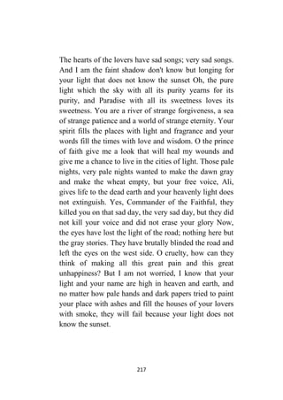 217
The hearts of the lovers have sad songs; very sad songs.
And I am the faint shadow don't know but longing for
your light that does not know the sunset Oh, the pure
light which the sky with all its purity yearns for its
purity, and Paradise with all its sweetness loves its
sweetness. You are a river of strange forgiveness, a sea
of strange patience and a world of strange eternity. Your
spirit fills the places with light and fragrance and your
words fill the times with love and wisdom. O the prince
of faith give me a look that will heal my wounds and
give me a chance to live in the cities of light. Those pale
nights, very pale nights wanted to make the dawn gray
and make the wheat empty, but your free voice, Ali,
gives life to the dead earth and your heavenly light does
not extinguish. Yes, Commander of the Faithful, they
killed you on that sad day, the very sad day, but they did
not kill your voice and did not erase your glory Now,
the eyes have lost the light of the road; nothing here but
the gray stories. They have brutally blinded the road and
left the eyes on the west side. O cruelty, how can they
think of making all this great pain and this great
unhappiness? But I am not worried, I know that your
light and your name are high in heaven and earth, and
no matter how pale hands and dark papers tried to paint
your place with ashes and fill the houses of your lovers
with smoke, they will fail because your light does not
know the sunset.
 