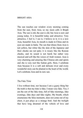 218
BRIGHT ASIA
The sun touches our window every morning coming
from the east, from Asia, so my mom calls it Bright
Asia. The sun is old, the east is old, but Asia is new and
young today. It is beautiful today and attractive. Very
attractive, I feel it, I see it, I believe in it; it is a new
Asia, beautiful Asia, its mouth is made in China and its
eyes are made in India. The sun that shines from Asia is
not yellow, but white like the skin of the Japanese and
their cheeks are not pale; it is rosary like the Korean
cheeks, and its sound is not harsh but rather very
musical and soft like the voices of Arab women. Asia is
very charming and amazing like Chinese arts and sports
and she is very real like Indian girls. Here, I celebrate
Asia because it is a soft and delicate river and every
wonderful story can be planted in the heart of the world.
Let's celebrate Asia and its new sun.
The Fake Time
I live without time, not because I am a gypsy thing but
the truth is that my time is fake, I mean very fake. Yes, I
am the son of the fake time, full of fake mornings, fake
evenings, fake days and fake nights. My breath, which
enumerates the false moments, does not come out of my
chest, it just plays as a strange bird. And the twilight
that have long dreamed of the vehicle of love and
 