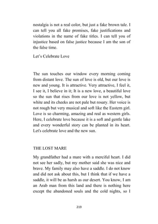 219
nostalgia is not a real color, but just a fake brown tale. I
can tell you all fake promises, fake justifications and
violations in the name of fake titles. I can tell you of
injustice based on false justice because I am the son of
the false time.
Let’s Celebrate Love
The sun touches our window every morning coming
from distant love. The sun of love is old, but our love is
new and young. It is attractive. Very attractive, I feel it,
I see it, I believe in it; It is a new love, a beautiful love
so the sun that rises from our love is not yellow, but
white and its cheeks are not pale but rosary. Her voice is
not rough but very musical and soft like the Eastern girl.
Love is so charming, amazing and real as western girls.
Here, I celebrate love because it is a soft and gentle lake
and every wonderful story can be planted in its heart.
Let's celebrate love and the new sun.
THE LOST MARE
My grandfather had a mare with a merciful heart. I did
not see her sadly, but my mother said she was nice and
brave. My family may also have a saddle. I do not know
and did not ask about this, but I think that if we have a
saddle, it will be as harsh as our desert. You know, I am
an Arab man from this land and there is nothing here
except the abandoned souls and the cold nights, so I
 