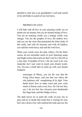 220
decided to sink into a my grandfather’s well and vanish
in his old fields in search of our lost horse.
PROPHET OF LOVE
I will fade with all love in your amazing world, yes no
doubt you are human, but you are human beings of love.
You are an amazing world, yes a strange world, very
strange. You are the prophet of love, the endless love
and you are the story that penetrated the bitter body of
this earth, and with all sincerity and with all kindess,
you said the word mercy and said the word love.
When your words cross the dark valleys, I'm the bitter
cactus, do not remember much of your charming songs
and bright stories that teach me that I can live this life as
a true man. O prophet of love, I do not want to be very
immortal, but I just want to touch your distant words.
Yes, I'm just a small idea to catch up with your distant
footprint.
messenger of Mercy, you are the way that the
living cities know, and you that sun where the
sick darkness still complaining of its light. Your
hands know how to make roses and your voice
sends in thirsty souls every love. So I do not fear,
yes, I do not fear loss, because your handsmade
this huge boat, and this bridge of love.
The dark leaves try to paint the walls of your city in
gray and try to break that trunk that is waiting for you,
but I am a breave boy who realized the truth and saw the
 