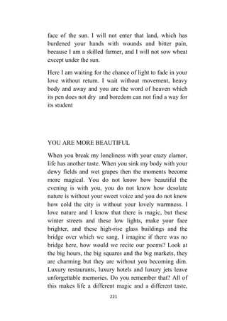 221
face of the sun. I will not enter that land, which has
burdened your hands with wounds and bitter pain,
because I am a skilled farmer, and I will not sow wheat
except under the sun.
Here I am waiting for the chance of light to fade in your
love without return. I wait without movement, heavy
body and away and you are the word of heaven which
its pen does not dry and boredom can not find a way for
its student
YOU ARE MORE BEAUTIFUL
When you break my loneliness with your crazy clamor,
life has another taste. When you sink my body with your
dewy fields and wet grapes then the moments become
more magical. You do not know how beautiful the
evening is with you, you do not know how desolate
nature is without your sweet voice and you do not know
how cold the city is without your lovely warmness. I
love nature and I know that there is magic, but these
winter streets and these low lights, make your face
brighter, and these high-rise glass buildings and the
bridge over which we sang, I imagine if there was no
bridge here, how would we recite our poems? Look at
the big hours, the big squares and the big markets, they
are charming but they are without you becoming dim.
Luxury restaurants, luxury hotels and luxury jets leave
unforgettable memories. Do you remember that? All of
this makes life a different magic and a different taste,
 