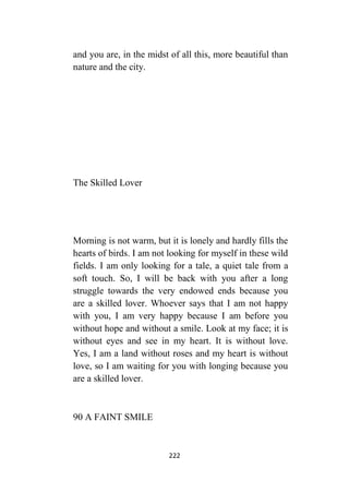 222
and you are, in the midst of all this, more beautiful than
nature and the city.
The Skilled Lover
Morning is not warm, but it is lonely and hardly fills the
hearts of birds. I am not looking for myself in these wild
fields. I am only looking for a tale, a quiet tale from a
soft touch. So, I will be back with you after a long
struggle towards the very endowed ends because you
are a skilled lover. Whoever says that I am not happy
with you, I am very happy because I am before you
without hope and without a smile. Look at my face; it is
without eyes and see in my heart. It is without love.
Yes, I am a land without roses and my heart is without
love, so I am waiting for you with longing because you
are a skilled lover.
90 A FAINT SMILE
 