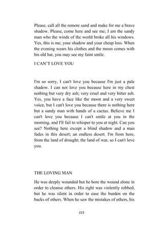 223
Please, call all the remote sand and make for me a brave
shadow. Please, come here and see me; I am the sandy
man who the winds of the world broke all his windows.
Yes, this is me, your shadow and your cheap loss. When
the evening wears his clothes and the moon comes with
his old hat, you may see my faint smile.
I CAN’T LOVE YOU
I'm so sorry, I can't love you because I'm just a pale
shadow. I can not love you because here in my chest
nothing but very dry ash; very cruel and very bitter ash.
Yes, you have a face like the moon and a very sweet
voice, but I can't love you because there is nothing here
but a sandy man with hands of a cactus. Believe me I
can't love you because I can't smile at you in the
morning, and I'll fail to whisper to you at night. Can you
see? Nothing here except a blind shadow and a man
fades in this desert; an endless desert. I'm from here,
from the land of drought; the land of war, so I can't love
you.
THE LOVING MAN
He was deeply wounded but he bore the wound alone in
order to cleanse others. His right was violently robbed,
but he was silent in order to ease the burden on the
backs of others. When he saw the mistakes of others, his
 