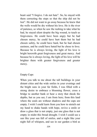 224
heart said "I forgive. I do not hate”. So, he stayed with
them correcting the steps so that the ship did not be
lost”. He did not want to go away because he knew that
the wells would be dry without his love. He is the river
of patience, so when he saw the rushing to take what he
had, he stayed silent despite the big wound, to teach us
forgiveness. He could have been angry but he had
chosen mercy, he could have hurt them but he had
chosen safety, he could have hard, but he had chosen
easiness, and he could have hated but he chose to love.
Because he is always loving, the light of his love is
bright herewith great forgiveness and great mercy. And
because he is always loving, the light of his love will be
brighter there with greater forgiveness and greater
mercy.
Empty Cups
When you talk to me about the tall buildings in your
distant cities and the wide smiles in your evenings and
the bright suns in your far fields, I was filled with a
strong desire to embrace a blooming flower, cross a
bridge to another bank or hear a story that shook the
depths, but as you see; I am from here; from this land
where the souls are without shadows and the cups are
empty. I wish I could learn from you how to stretch out
my hand to shake hands with hope, revive a smile or
draw a glass that is not empty, just one glass that is not
empty in midst this broad drought. I wish I could see a
sun like your sun full of smiles, and a night like your
night full of whispers, and see in our garden a bird as
 