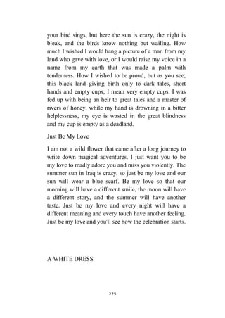 225
your bird sings, but here the sun is crazy, the night is
bleak, and the birds know nothing but wailing. How
much I wished I would hang a picture of a man from my
land who gave with love, or I would raise my voice in a
name from my earth that was made a palm with
tenderness. How I wished to be proud, but as you see;
this black land giving birth only to dark tales, short
hands and empty cups; I mean very empty cups. I was
fed up with being an heir to great tales and a master of
rivers of honey, while my hand is drowning in a bitter
helplessness, my eye is wasted in the great blindness
and my cup is empty as a deadland.
Just Be My Love
I am not a wild flower that came after a long journey to
write down magical adventures. I just want you to be
my love to madly adore you and miss you violently. The
summer sun in Iraq is crazy, so just be my love and our
sun will wear a blue scarf. Be my love so that our
morning will have a different smile, the moon will have
a different story, and the summer will have another
taste. Just be my love and every night will have a
different meaning and every touch have another feeling.
Just be my love and you'll see how the celebration starts.
A WHITE DRESS
 