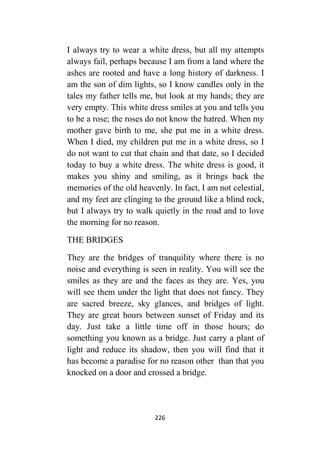226
I always try to wear a white dress, but all my attempts
always fail, perhaps because I am from a land where the
ashes are rooted and have a long history of darkness. I
am the son of dim lights, so I know candles only in the
tales my father tells me, but look at my hands; they are
very empty. This white dress smiles at you and tells you
to be a rose; the roses do not know the hatred. When my
mother gave birth to me, she put me in a white dress.
When I died, my children put me in a white dress, so I
do not want to cut that chain and that date, so I decided
today to buy a white dress. The white dress is good, it
makes you shiny and smiling, as it brings back the
memories of the old heavenly. In fact, I am not celestial,
and my feet are clinging to the ground like a blind rock,
but I always try to walk quietly in the road and to love
the morning for no reason.
THE BRIDGES
They are the bridges of tranquility where there is no
noise and everything is seen in reality. You will see the
smiles as they are and the faces as they are. Yes, you
will see them under the light that does not fancy. They
are sacred breeze, sky glances, and bridges of light.
They are great hours between sunset of Friday and its
day. Just take a little time off in those hours; do
something you known as a bridge. Just carry a plant of
light and reduce its shadow, then you will find that it
has become a paradise for no reason other than that you
knocked on a door and crossed a bridge.
 
