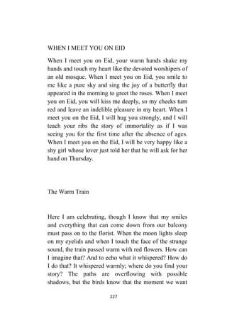227
WHEN I MEET YOU ON EID
When I meet you on Eid, your warm hands shake my
hands and touch my heart like the devoted worshipers of
an old mosque. When I meet you on Eid, you smile to
me like a pure sky and sing the joy of a butterfly that
appeared in the morning to greet the roses. When I meet
you on Eid, you will kiss me deeply, so my cheeks turn
red and leave an indelible pleasure in my heart. When I
meet you on the Eid, I will hug you strongly, and I will
teach your ribs the story of immortality as if I was
seeing you for the first time after the absence of ages.
When I meet you on the Eid, I will be very happy like a
shy girl whose lover just told her that he will ask for her
hand on Thursday.
The Warm Train
Here I am celebrating, though I know that my smiles
and everything that can come down from our balcony
must pass on to the florist. When the moon lights sleep
on my eyelids and when I touch the face of the strange
sound, the train passed warm with red flowers. How can
I imagine that? And to echo what it whispered? How do
I do that? It whispered warmly; where do you find your
story? The paths are overflowing with possible
shadows, but the birds know that the moment we want
 