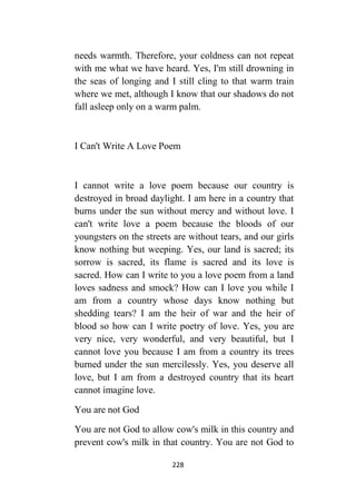 228
needs warmth. Therefore, your coldness can not repeat
with me what we have heard. Yes, I'm still drowning in
the seas of longing and I still cling to that warm train
where we met, although I know that our shadows do not
fall asleep only on a warm palm.
I Can't Write A Love Poem
I cannot write a love poem because our country is
destroyed in broad daylight. I am here in a country that
burns under the sun without mercy and without love. I
can't write love a poem because the bloods of our
youngsters on the streets are without tears, and our girls
know nothing but weeping. Yes, our land is sacred; its
sorrow is sacred, its flame is sacred and its love is
sacred. How can I write to you a love poem from a land
loves sadness and smock? How can I love you while I
am from a country whose days know nothing but
shedding tears? I am the heir of war and the heir of
blood so how can I write poetry of love. Yes, you are
very nice, very wonderful, and very beautiful, but I
cannot love you because I am from a country its trees
burned under the sun mercilessly. Yes, you deserve all
love, but I am from a destroyed country that its heart
cannot imagine love.
You are not God
You are not God to allow cow's milk in this country and
prevent cow's milk in that country. You are not God to
 