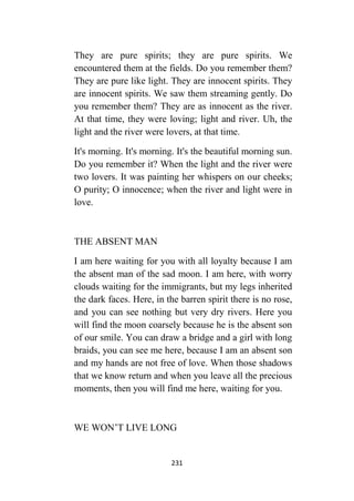 231
They are pure spirits; they are pure spirits. We
encountered them at the fields. Do you remember them?
They are pure like light. They are innocent spirits. They
are innocent spirits. We saw them streaming gently. Do
you remember them? They are as innocent as the river.
At that time, they were loving; light and river. Uh, the
light and the river were lovers, at that time.
It's morning. It's morning. It's the beautiful morning sun.
Do you remember it? When the light and the river were
two lovers. It was painting her whispers on our cheeks;
O purity; O innocence; when the river and light were in
love.
THE ABSENT MAN
I am here waiting for you with all loyalty because I am
the absent man of the sad moon. I am here, with worry
clouds waiting for the immigrants, but my legs inherited
the dark faces. Here, in the barren spirit there is no rose,
and you can see nothing but very dry rivers. Here you
will find the moon coarsely because he is the absent son
of our smile. You can draw a bridge and a girl with long
braids, you can see me here, because I am an absent son
and my hands are not free of love. When those shadows
that we know return and when you leave all the precious
moments, then you will find me here, waiting for you.
WE WON’T LIVE LONG
 