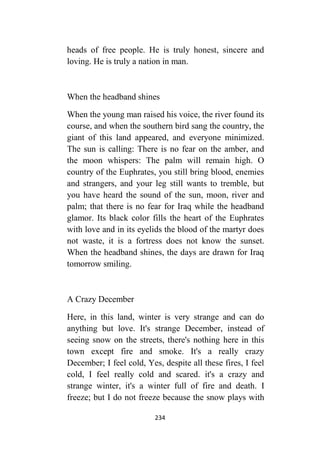 234
heads of free people. He is truly honest, sincere and
loving. He is truly a nation in man.
When the headband shines
When the young man raised his voice, the river found its
course, and when the southern bird sang the country, the
giant of this land appeared, and everyone minimized.
The sun is calling: There is no fear on the amber, and
the moon whispers: The palm will remain high. O
country of the Euphrates, you still bring blood, enemies
and strangers, and your leg still wants to tremble, but
you have heard the sound of the sun, moon, river and
palm; that there is no fear for Iraq while the headband
glamor. Its black color fills the heart of the Euphrates
with love and in its eyelids the blood of the martyr does
not waste, it is a fortress does not know the sunset.
When the headband shines, the days are drawn for Iraq
tomorrow smiling.
A Crazy December
Here, in this land, winter is very strange and can do
anything but love. It's strange December, instead of
seeing snow on the streets, there's nothing here in this
town except fire and smoke. It's a really crazy
December; I feel cold, Yes, despite all these fires, I feel
cold, I feel really cold and scared. it's a crazy and
strange winter, it's a winter full of fire and death. I
freeze; but I do not freeze because the snow plays with
 
