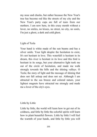235
my nose and cheeks, but rather because the New Year's
tree has become red like the streets of my city and the
New Year's party cups are full of tears from our
mothers. I am now here, in this crazy month without a
lover, no smiles, no kisses, no street, no city, no souls,
I'm just a ghost, a dark and cold ghost.
Light of Tesla
Your hand is white made of the sun beams and has a
silver smile. Your light despite the hesitation to exist,
It's not hesitant in love. This waterfall is hesitant in its
dream, this river is hesitant in its love and this bird is
hesitant in its songs, but your alternative light took me
out of the circle of hesitation, and made me walk
strongly towards the hills and the shining valleys. O
Tesla; the story of light and the message of shining that
does not fall asleep and does not set. Although I am
attracted to the sea breeze and colored nature, your
lightest magnets have attracted me strongly and made
me a lover of the city's eyes.
Little by Little
Little by little, the world will learn how to get out of its
coldness, and little by little the colorful spirits will learn
how to plant beautiful flowers. Little by little I will feel
the warmth of your hands, and little by little you will
 