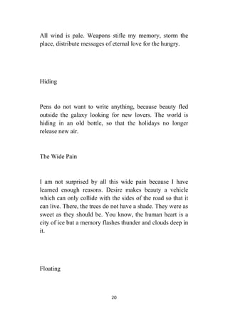 20
All wind is pale. Weapons stifle my memory, storm the
place, distribute messages of eternal love for the hungry.
Hiding
Pens do not want to write anything, because beauty fled
outside the galaxy looking for new lovers. The world is
hiding in an old bottle, so that the holidays no longer
release new air.
The Wide Pain
I am not surprised by all this wide pain because I have
learned enough reasons. Desire makes beauty a vehicle
which can only collide with the sides of the road so that it
can live. There, the trees do not have a shade. They were as
sweet as they should be. You know, the human heart is a
city of ice but a memory flashes thunder and clouds deep in
it.
Floating
 