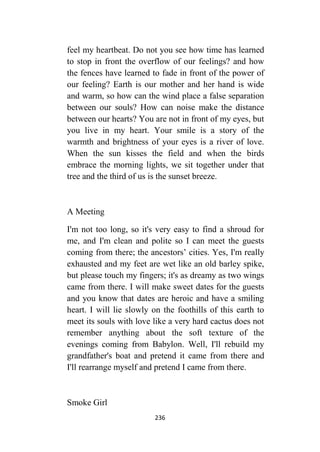 236
feel my heartbeat. Do not you see how time has learned
to stop in front the overflow of our feelings? and how
the fences have learned to fade in front of the power of
our feeling? Earth is our mother and her hand is wide
and warm, so how can the wind place a false separation
between our souls? How can noise make the distance
between our hearts? You are not in front of my eyes, but
you live in my heart. Your smile is a story of the
warmth and brightness of your eyes is a river of love.
When the sun kisses the field and when the birds
embrace the morning lights, we sit together under that
tree and the third of us is the sunset breeze.
A Meeting
I'm not too long, so it's very easy to find a shroud for
me, and I'm clean and polite so I can meet the guests
coming from there; the ancestors’ cities. Yes, I'm really
exhausted and my feet are wet like an old barley spike,
but please touch my fingers; it's as dreamy as two wings
came from there. I will make sweet dates for the guests
and you know that dates are heroic and have a smiling
heart. I will lie slowly on the foothills of this earth to
meet its souls with love like a very hard cactus does not
remember anything about the soft texture of the
evenings coming from Babylon. Well, I'll rebuild my
grandfather's boat and pretend it came from there and
I'll rearrange myself and pretend I came from there.
Smoke Girl
 