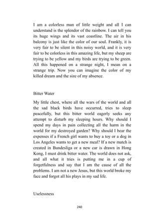 240
I am a colorless man of little weight and all I can
understand is the splendor of the rainbow. I can tell you
its huge wings and its vast coastline. The air in his
balcony is just like the color of our soul. Frankly, it is
very fair to be silent in this noisy world, and it is very
fair to be colorless in this amazing life, but my sheep are
trying to be yellow and my birds are trying to be green.
All this happened on a strange night, I mean on a
strange trip. Now you can imagine the color of my
killed dream and the size of my absence.
Bitter Water
My little chest, where all the wars of the world and all
the sad black birds have occurred, tries to sleep
peacefully, but this bitter world eagerly seeks any
attempt to disturb my sleeping hours. Why should I
spend my days in pain collecting all the harm in the
world for my destroyed garden? Why should I bear the
expenses if a French girl wants to buy a toy or a dog in
Los Angeles wants to get a new meal? If a new match is
created in Bundesliga or a new car is drawn in Hong
Kong, I must drink bitter water. The world does not ask,
and all what it tries is putting me in a cup of
forgetfulness and say that I am the cause of all the
problems. I am not a new Jesus, but this world broke my
face and forgot all his plays in my sad life.
Uselessness
 