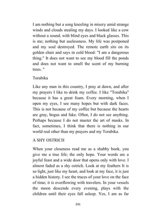 241
I am nothing but a song kneeling in misery amid strange
winds and clouds stealing my days. I looked like a cow
without a sound, with blind eyes and black glasses. This
is me; nothing but uselessness. My life was postponed
and my soul destroyed. The remote earth sits on its
golden chair and says in cold blood: "I am a dangerous
thing." It does not want to see my blood fill the ponds
and does not want to smell the scent of my burning
trees. "
Torabika
Like any man in this country, I pray at dawn, and after
my prayers I like to drink my coffee. I like "Torabika"
because it has a great foam. Every morning, when I
open my eyes, I see many hopes but with dark faces.
This is not because of my coffee but because the hearts
are gray, bogus and fake. Often, I do not see anything.
Perhaps because I do not master the art of masks. In
fact, sometimes, I think that there is nothing in our
world real other than my prayers and my Torabika.
A SHY OSTRICH
When your closeness read me as a shabby book, you
give me a true life; the only hope. Your words are a
joyful feast and a wide door that opens only with love. I
almost faded as a shy ostrich. Look at my feathers It is
so light, just like my heart, and look at my face, it is just
a hidden history. I see the traces of your love on the face
of time; it is overflowing with travelers. In your vessels
the moon descends every evening, plays with the
children until their eyes fall asleep. Yes, I am as far
 