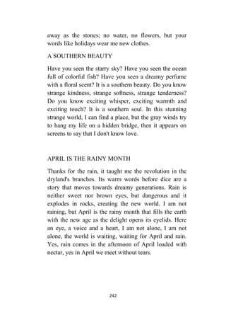 242
away as the stones; no water, no flowers, but your
words like holidays wear me new clothes.
A SOUTHERN BEAUTY
Have you seen the starry sky? Have you seen the ocean
full of colorful fish? Have you seen a dreamy perfume
with a floral scent? It is a southern beauty. Do you know
strange kindness, strange softness, strange tenderness?
Do you know exciting whisper, exciting warmth and
exciting touch? It is a southern soul. In this stunning
strange world, I can find a place, but the gray winds try
to hang my life on a hidden bridge, then it appears on
screens to say that I don't know love.
APRIL IS THE RAINY MONTH
Thanks for the rain, it taught me the revolution in the
dryland's branches. Its warm words before dice are a
story that moves towards dreamy generations. Rain is
neither sweet nor brown eyes, but dangerous and it
explodes in rocks, creating the new world. I am not
raining, but April is the rainy month that fills the earth
with the new age as the delight opens its eyelids. Here
an eye, a voice and a heart, I am not alone, I am not
alone, the world is waiting, waiting for April and rain.
Yes, rain comes in the afternoon of April loaded with
nectar, yes in April we meet without tears.
 