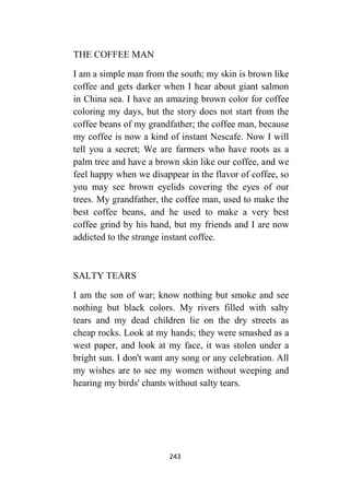 243
THE COFFEE MAN
I am a simple man from the south; my skin is brown like
coffee and gets darker when I hear about giant salmon
in China sea. I have an amazing brown color for coffee
coloring my days, but the story does not start from the
coffee beans of my grandfather; the coffee man, because
my coffee is now a kind of instant Nescafe. Now I will
tell you a secret; We are farmers who have roots as a
palm tree and have a brown skin like our coffee, and we
feel happy when we disappear in the flavor of coffee, so
you may see brown eyelids covering the eyes of our
trees. My grandfather, the coffee man, used to make the
best coffee beans, and he used to make a very best
coffee grind by his hand, but my friends and I are now
addicted to the strange instant coffee.
SALTY TEARS
I am the son of war; know nothing but smoke and see
nothing but black colors. My rivers filled with salty
tears and my dead children lie on the dry streets as
cheap rocks. Look at my hands; they were smashed as a
west paper, and look at my face, it was stolen under a
bright sun. I don't want any song or any celebration. All
my wishes are to see my women without weeping and
hearing my birds' chants without salty tears.
 
