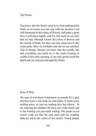 245
The Florist
You know that the florist came to us from unforgettable
lands, so of course you can sing with me, because I am
still immersed in the colors of flowers, and make a great
love. I still dance lightly, and I'm still stuck on our train
that we met, although I know the colors of flowers and
the sounds of birds, but they can only sleep next to this
warm patio. Here we celebrate and say we are satisfied.
This is strange, because we know that the eyelids, lips
and everything can touch us in the warm evening or
warble in the early morning, it can only gently touch the
depth and can only pass through the florist.
Sons of Wars
We sons of wars know it and know its sounds. It's a gray
tale that wears a red cloak on cold nights. It steals every
smiling piece, so you see nothing here but silence. In
the morning the children fill their eyes with clouds and
in the evening, you can smell wailing. The cracks in our
rooms' walls are like the torn souls and our wedding
beds are red as the colors of our streets. Young people
 