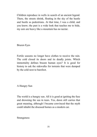 21
Children reproduce in wells in search of an ancient legend.
There, the streets shrink, floating in the sky of the hustle
and bustle as pedestrians. At that time, I was a child, and
you know; the past is a wide look that teaches me to hide,
my ears are heavy like a mountain has no nectar.
Brazen Eyes
Fertile seasons no longer have clothes to receive the rain.
The cold closed its doors and its deadly joints. Which
immortality defines brazen human eyes? It is good for
history to ask the sidewalks for torrents that were dumped
by the cold next to barefoot.
A Hungry Sun
The world is a hungry sun. All it is good at igniting the fuse
and drowning the sea in tears. Yes, dawn still carries that
great meaning, although I became convinced that the myth
could inhabit the diseased homes as a modern car.
Strangeness
 