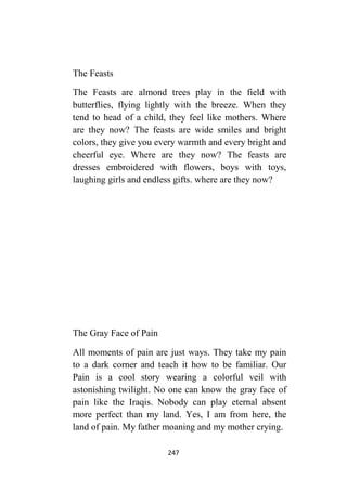 247
The Feasts
The Feasts are almond trees play in the field with
butterflies, flying lightly with the breeze. When they
tend to head of a child, they feel like mothers. Where
are they now? The feasts are wide smiles and bright
colors, they give you every warmth and every bright and
cheerful eye. Where are they now? The feasts are
dresses embroidered with flowers, boys with toys,
laughing girls and endless gifts. where are they now?
The Gray Face of Pain
All moments of pain are just ways. They take my pain
to a dark corner and teach it how to be familiar. Our
Pain is a cool story wearing a colorful veil with
astonishing twilight. No one can know the gray face of
pain like the Iraqis. Nobody can play eternal absent
more perfect than my land. Yes, I am from here, the
land of pain. My father moaning and my mother crying.
 